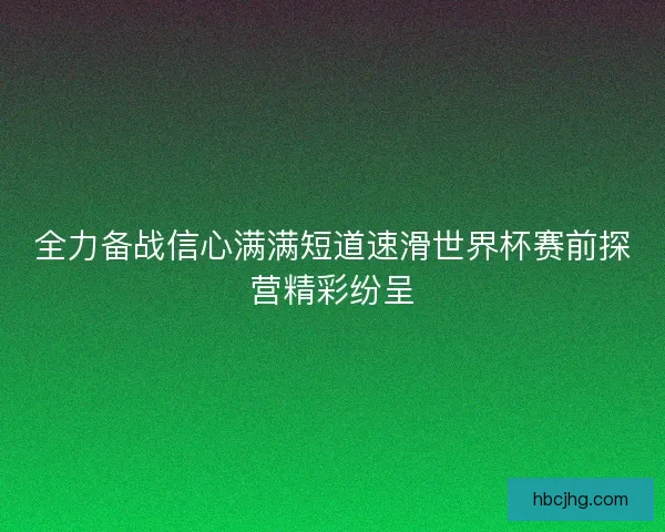 全力备战信心满满短道速滑世界杯赛前探营精彩纷呈